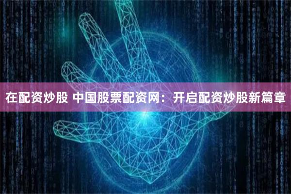 在配资炒股 中国股票配资网：开启配资炒股新篇章