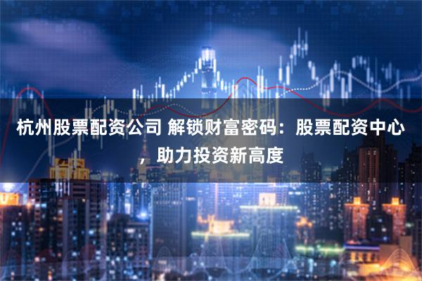 杭州股票配资公司 解锁财富密码：股票配资中心，助力投资新高度