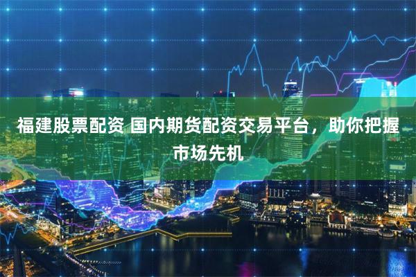 福建股票配资 国内期货配资交易平台，助你把握市场先机
