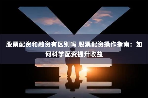 股票配资和融资有区别吗 股票配资操作指南：如何科学配资提升收益