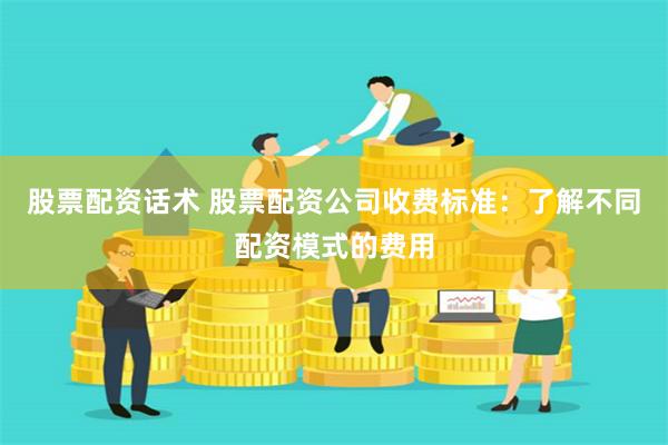 股票配资话术 股票配资公司收费标准：了解不同配资模式的费用