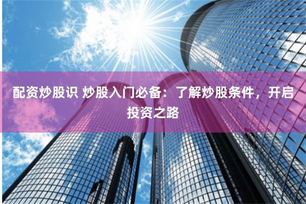 配资炒股识 炒股入门必备:了解炒股条件,开启投资之路