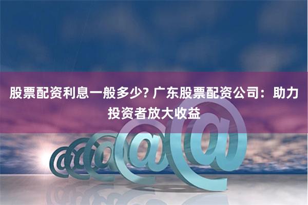 股票配资利息一般多少? 广东股票配资公司:助力投资者放大收益