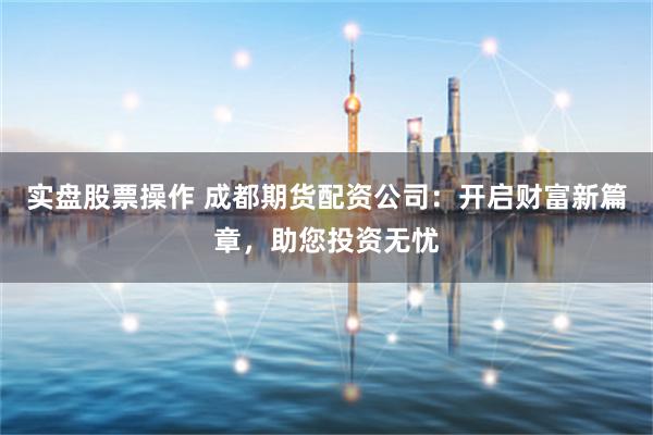 实盘股票操作 成都期货配资公司:开启财富新篇章,助您投资无忧