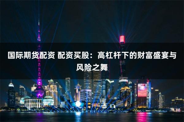 国际期货配资 配资买股：高杠杆下的财富盛宴与风险之舞