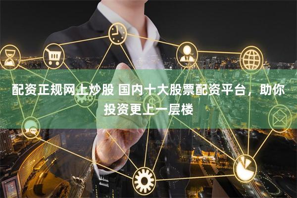 配资正规网上炒股 国内十大股票配资平台,助你投资更上一层楼