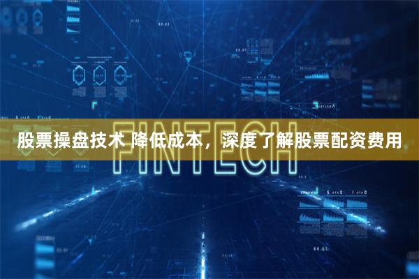 股票操盘技术 降低成本，深度了解股票配资费用