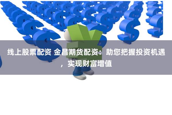线上股票配资 金昌期货配资：助您把握投资机遇，实现财富增值