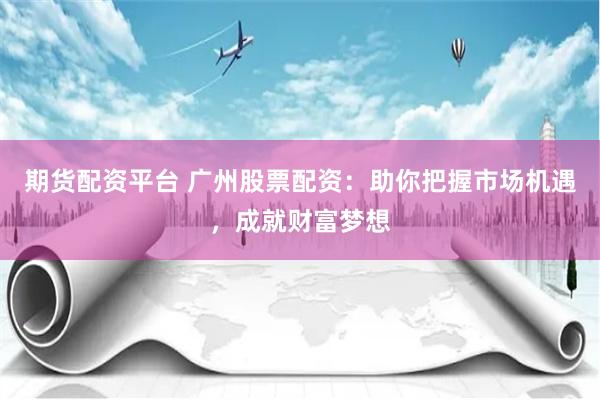 期货配资平台 广州股票配资:助你把握市场机遇,成就财富梦想