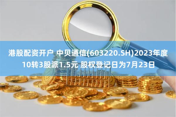 港股配资开户 中贝通信(603220.SH)2023年度10转3股派1.5元 股权登记日为7月23日