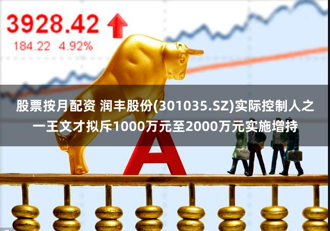 股票按月配资 润丰股份(301035.SZ)实际控制人之一王文才拟斥1000万元至2000万元实施增持