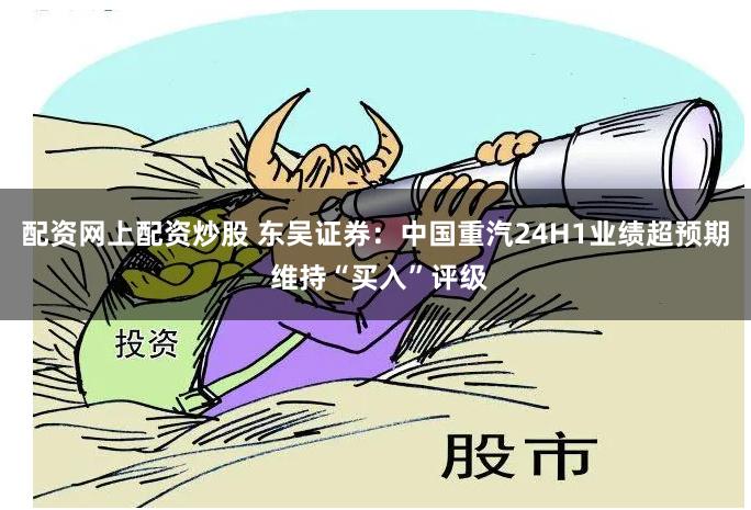 配资网上配资炒股 东吴证券：中国重汽24H1业绩超预期 维持“买入”评级