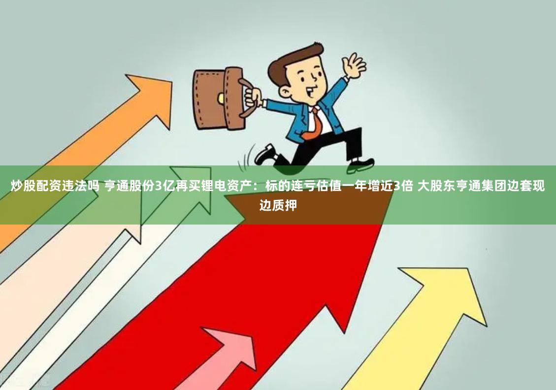 炒股配资违法吗 亨通股份3亿再买锂电资产：标的连亏估值一年增近3倍 大股东亨通集团边套现边质押