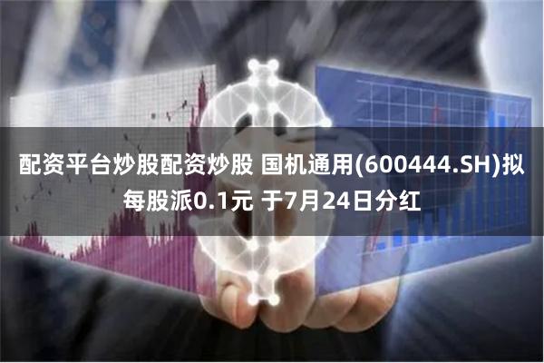 配资平台炒股配资炒股 国机通用(600444.SH)拟每股派0.1元 于7月24日分红